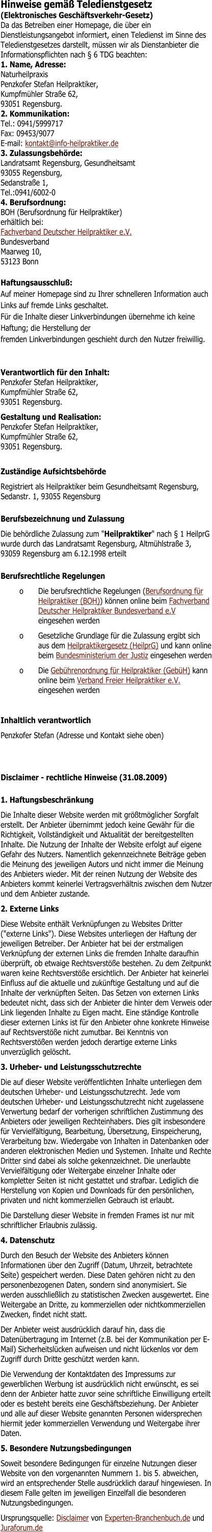 Hinweise gem�� Teledienstgesetz (Elektronisches Gesch�ftsverkehr-Gesetz)	 Da das Betreiben einer Homepage, die �ber ein Dienstleistungsangebot informiert, einen Teledienst im Sinne des Teledienstgesetzes darstellt, m�ssen wir als Dienstanbieter die Informationspflichten nach � 6 TDG beachten: 1. Name, Adresse:Naturheilpraxis Penzkofer Stefan Heilpraktiker, Kumpfm�hler Stra�e 62, 93051 Regensburg. 2. Kommunikation:Tel.: 0941/5999717Fax: 09453/9077E-mail: kontakt@info-heilpraktiker.de 3. Zulassungsbeh�rde:Landratsamt Regensburg, Gesundheitsamt 93055 Regensburg, Sedanstra�e 1, Tel.:0941/6002-0 4. Berufsordnung:BOH (Berufsordnung f�r Heilpraktiker)erh�ltlich bei:Fachverband Deutscher Heilpraktiker e.V. BundesverbandMaarweg 10, 53123 Bonn Haftungsausschlu�:Auf meiner Homepage sind zu Ihrer schnelleren Information auch Links auf fremde Links geschaltet.F�r die Inhalte dieser Linkverbindungen �bernehme ich keine Haftung; die Herstellung derfremden Linkverbindungen geschieht durch den Nutzer freiwillig.	 Verantwortlich f�r den Inhalt:Penzkofer Stefan Heilpraktiker, Kumpfm�hler Stra�e 62, 93051 Regensburg.	 Gestaltung und Realisation:Penzkofer Stefan Heilpraktiker, Kumpfm�hler Stra�e 62, 93051 Regensburg.	  Zust�ndige Aufsichtsbeh�rde Registriert als Heilpraktiker beim Gesundheitsamt Regensburg, Sedanstr. 1, 93055 Regensburg Berufsbezeichnung und Zulassung Die beh�rdliche Zulassung zum "Heilpraktiker" nach � 1 HeilprG wurde durch das Landratsamt Regensburg, Altm�hlstra�e 3, 93059 Regensburg am 6.12.1998 erteilt Berufsrechtliche Regelungen o	Die berufsrechtliche Regelungen (Berufsordnung f�r Heilpraktiker (BOH)) k�nnen online beim Fachverband Deutscher Heilpraktiker Bundesverband e.V eingesehen werden o	Gesetzliche Grundlage f�r die Zulassung ergibt sich aus dem Heilpraktikergesetz (HeilprG) und kann online beim Bundesministerium der Justiz eingesehen werden o	Die Geb�hrenordnung f�r Heilpraktiker (Geb�H) kann online beim Verband Freier Heilpraktiker e.V. eingesehen werden  Inhaltlich verantwortlich Penzkofer Stefan (Adresse und Kontakt siehe oben) Disclaimer - rechtliche Hinweise (31.08.2009) 1. Haftungsbeschr�nkung Die Inhalte dieser Website werden mit gr��tm�glicher Sorgfalt erstellt. Der Anbieter �bernimmt jedoch keine Gew�hr f�r die Richtigkeit, Vollst�ndigkeit und Aktualit�t der bereitgestellten Inhalte. Die Nutzung der Inhalte der Website erfolgt auf eigene Gefahr des Nutzers. Namentlich gekennzeichnete Beitr�ge geben die Meinung des jeweiligen Autors und nicht immer die Meinung des Anbieters wieder. Mit der reinen Nutzung der Website des Anbieters kommt keinerlei Vertragsverh�ltnis zwischen dem Nutzer und dem Anbieter zustande. 2. Externe Links Diese Website enth�lt Verkn�pfungen zu Websites Dritter ("externe Links"). Diese Websites unterliegen der Haftung der jeweiligen Betreiber. Der Anbieter hat bei der erstmaligen Verkn�pfung der externen Links die fremden Inhalte daraufhin �berpr�ft, ob etwaige Rechtsverst��e bestehen. Zu dem Zeitpunkt waren keine Rechtsverst��e ersichtlich. Der Anbieter hat keinerlei Einfluss auf die aktuelle und zuk�nftige Gestaltung und auf die Inhalte der verkn�pften Seiten. Das Setzen von externen Links bedeutet nicht, dass sich der Anbieter die hinter dem Verweis oder Link liegenden Inhalte zu Eigen macht. Eine st�ndige Kontrolle dieser externen Links ist f�r den Anbieter ohne konkrete Hinweise auf Rechtsverst��e nicht zumutbar. Bei Kenntnis von Rechtsverst��en werden jedoch derartige externe Links unverz�glich gel�scht. 3. Urheber- und Leistungsschutzrechte Die auf dieser Website ver�ffentlichten Inhalte unterliegen dem deutschen Urheber- und Leistungsschutzrecht. Jede vom deutschen Urheber- und Leistungsschutzrecht nicht zugelassene Verwertung bedarf der vorherigen schriftlichen Zustimmung des Anbieters oder jeweiligen Rechteinhabers. Dies gilt insbesondere f�r Vervielf�ltigung, Bearbeitung, �bersetzung, Einspeicherung, Verarbeitung bzw. Wiedergabe von Inhalten in Datenbanken oder anderen elektronischen Medien und Systemen. Inhalte und Rechte Dritter sind dabei als solche gekennzeichnet. Die unerlaubte Vervielf�ltigung oder Weitergabe einzelner Inhalte oder kompletter Seiten ist nicht gestattet und strafbar. Lediglich die Herstellung von Kopien und Downloads f�r den pers�nlichen, privaten und nicht kommerziellen Gebrauch ist erlaubt. Die Darstellung dieser Website in fremden Frames ist nur mit schriftlicher Erlaubnis zul�ssig. 4. Datenschutz Durch den Besuch der Website des Anbieters k�nnen Informationen �ber den Zugriff (Datum, Uhrzeit, betrachtete Seite) gespeichert werden. Diese Daten geh�ren nicht zu den personenbezogenen Daten, sondern sind anonymisiert. Sie werden ausschlie�lich zu statistischen Zwecken ausgewertet. Eine Weitergabe an Dritte, zu kommerziellen oder nichtkommerziellen Zwecken, findet nicht statt. Der Anbieter weist ausdr�cklich darauf hin, dass die Daten�bertragung im Internet (z.B. bei der Kommunikation per E-Mail) Sicherheitsl�cken aufweisen und nicht l�ckenlos vor dem Zugriff durch Dritte gesch�tzt werden kann. Die Verwendung der Kontaktdaten des Impressums zur gewerblichen Werbung ist ausdr�cklich nicht erw�nscht, es sei denn der Anbieter hatte zuvor seine schriftliche Einwilligung erteilt oder es besteht bereits eine Gesch�ftsbeziehung. Der Anbieter und alle auf dieser Website genannten Personen widersprechen hiermit jeder kommerziellen Verwendung und Weitergabe ihrer Daten. 5. Besondere Nutzungsbedingungen Soweit besondere Bedingungen f�r einzelne Nutzungen dieser Website von den vorgenannten Nummern 1. bis 5. abweichen, wird an entsprechender Stelle ausdr�cklich darauf hingewiesen. In diesem Falle gelten im jeweiligen Einzelfall die besonderen Nutzungsbedingungen. Ursprungsquelle: Disclaimer von Experten-Branchenbuch.de und Juraforum.de